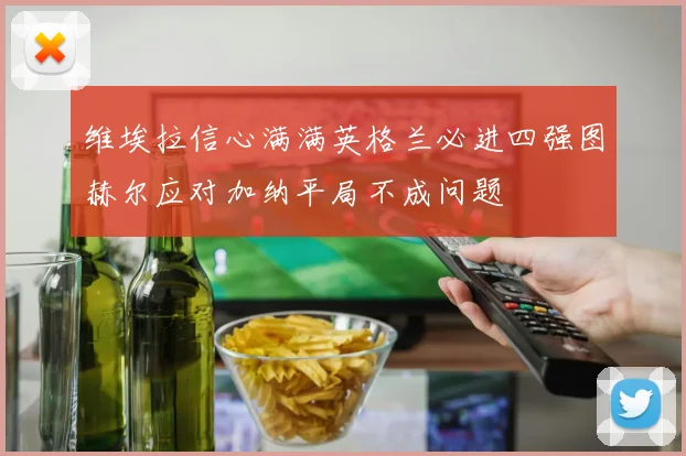 维埃拉信心满满英格兰必进四强图赫尔应对加纳平局不成问题