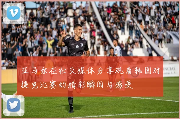 亚马尔在社交媒体分享观看韩国对捷克比赛的精彩瞬间与感受