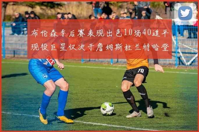 布伦森季后赛表现出色10场40追平现役巨星仅次于詹姆斯杜兰特哈登