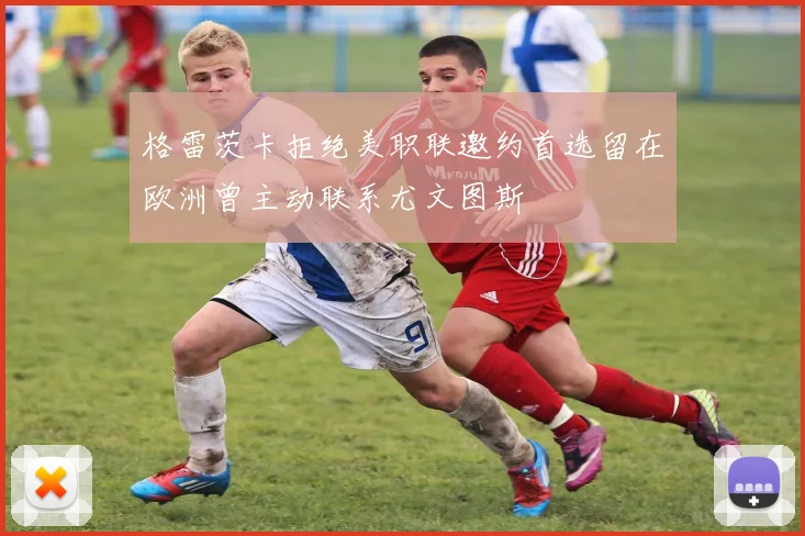 格雷茨卡拒绝美职联邀约首选留在欧洲曾主动联系尤文图斯